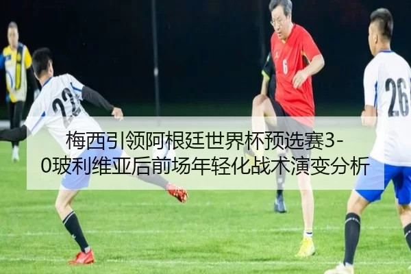 梅西引领阿根廷世界杯预选赛3-0玻利维亚后前场年轻化战术演变分析