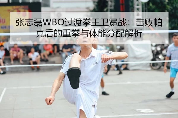 张志磊WBO过渡拳王卫冕战：击败帕克后的重拳与体能分配解析