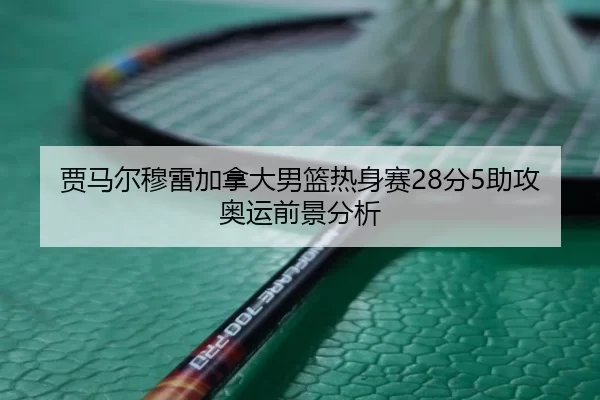 贾马尔穆雷加拿大男篮热身赛28分5助攻奥运前景分析